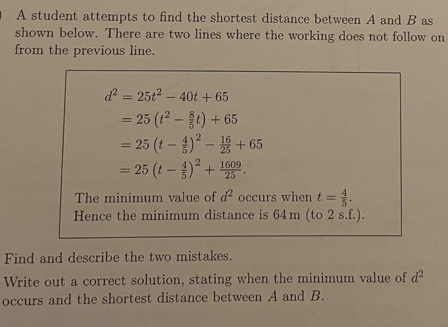 O A student attempts to find the shortest distance between A and B as
shown below. There are two lines where the working does not follow on
from the previous line.
d = 25t2 - 40t + 65
= 25 (t-t) + 65
= 25 (t – ) - + 65
= 25 (t – ) + 19
%3D
1609
25 ·
The minimum value of d2 occurs whent =.
Hence the minimum distance is 64 m (to 2 s.f.).
Find and describe the two mistakes.
Write out a correct solution, stating when the minimum value of d2
occurs and the shortest distance between A and B.
