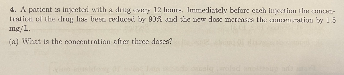 4. A patient is injected with a drug every 12 hours. Immediately before each injection the concen-
tration of the drug has been reduced by 90% and the new dose increases the concentration by 1.5
mg/L.
(a) What is the concentration after three doses?
elno eureldor of ovloa bue seneo oscol woled enoisop ada
