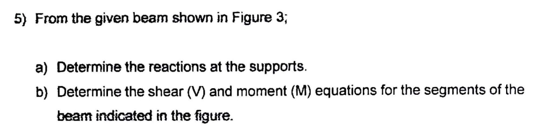 5) From the given beam shown in Figure 3;
a) Determine the reactions at the supports.
b) Determine the shear (V) and moment (M) equations for the segments of the
beam indicated in the figure.
