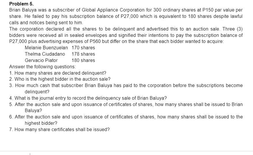 Problem 5.
Brian Baluya was a subscriber of Global Appliance Corporation for 300 ordinary shares at P150 par value per
share. He failed to pay his subscription balance of P27,000 which is equivalent to 180 shares despite lawful
calls and notices being sent to him.
The corporation declared all the shares to be delinquent and advertised this to an auction sale. Three (3)
bidders were received all in sealed envelopes and signified their intentions to pay the subscription balance of
P27,000 plus advertising expenses of P560 but differ on the share that each bidder wanted to acquire:
Melanie Buenzuelan 170 shares
Thelma Ciudadano 178 shares
Gervacio Piator
180 shares
Answer the following questions:
1. How many shares are declared delinquent?
2. Who is the highest bidder in the auction sale?
3. How much cash that subscriber Brian Baluya has paid to the corporation before the subscriptions become
delinquent?
4. What is the journal entry to record the delinquency sale of Brian Baluya?
5. After the auction sale and upon issuance of certificates of shares, how many shares shall be issued to Brian
Baluya?
6. After the auction sale and upon issuance of certificates of shares, how many shares shall be issued to the
highest bidder?
7. How many share certificates shall be issued?
