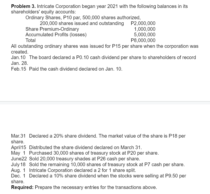 Problem 3. Intricate Corporation began year 2021 with the following balances in its
shareholders' equity accounts:
Ordinary Shares, P10 par, 500,000 shares authorized,
Share Premium-Ordinary
Accumulated Profits (losses)
200,000 shares issued and outstanding P2,000,000
1,000,000
5,000,000
P8,000,000
Total
All outstanding ordinary shares was issued for P15 per share when the corporation was
created.
Jan. 10 The board declared a P0.10 cash dividend per share to shareholders of record
Jan. 28.
Feb.15 Paid the cash dividend declared on Jan. 10.
Mar.31 Declared a 20% share dividend. The market value of the share is P18 per
share.
April15 Distributed the share dividend declared on March 31.
May 1 Purchased 30,000 shares of treasury stock at P20 per share.
June22 Sold 20,000 treasury shades at P26 cash per share.
July 18 Sold the remaining 10,000 shares of treasury stock at P7 cash per share.
Aug. 1 Intricate Corporation declared a 2 for 1 share split.
Dec. 1 Declared a 10% share dividend when the stocks were selling at P9.50 per
share.
Required: Prepare the necessary entries for the transactions above.
