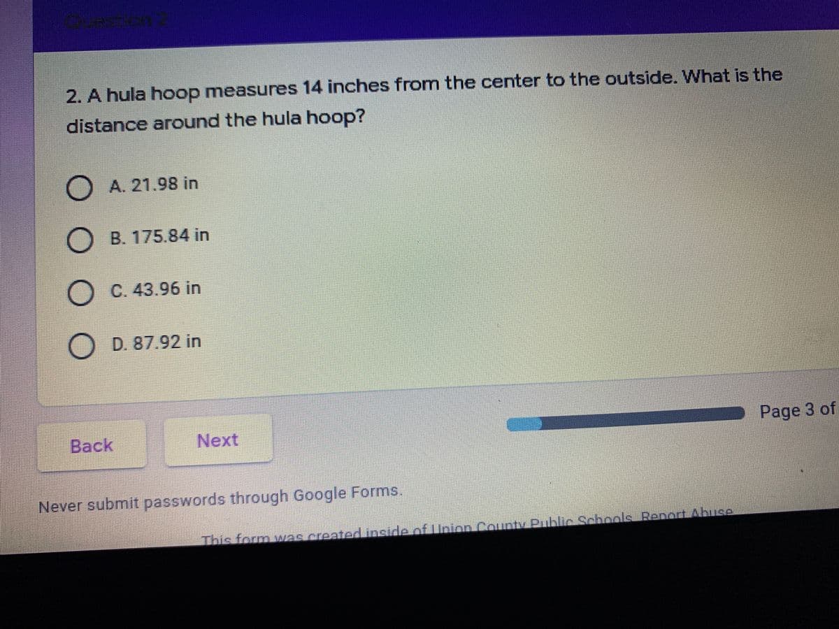2. A hula hoop measures 14 inches from the center to the outside. What is the
distance around the hula hoop?
A. 21.98 in
B. 175.84 in
O C. 43.96 in
D. 87.92 in
Back
Next
Page 3 of
Never submit passwords through Google Forms.
This form was createdLinside.of Linion.
County Public Schools Renort Abuce
