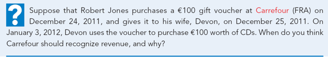 Suppose that Robert Jones purchases a €100 gift voucher at Carrefour (FRA) on
December 24, 2011, and gives it to his wife, Devon, on December 25, 2011. On
January 3, 2012, Devon uses the voucher to purchase €100 worth of CDs. When do you think
Carrefour should recognize revenue, and why?
