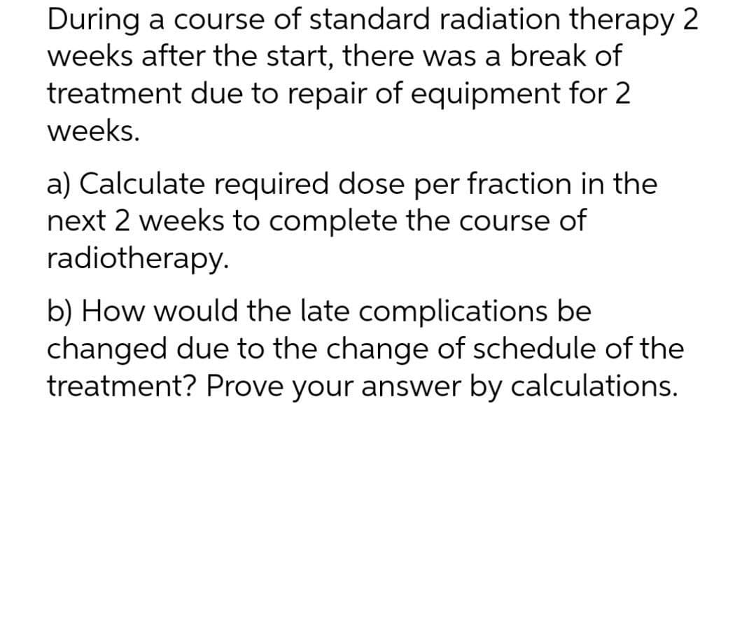 During a course of standard radiation therapy 2
weeks after the start, there was a break of
treatment due to repair of equipment for 2
weeks.
a) Calculate required dose per fraction in the
next 2 weeks to complete the course of
radiotherapy.
b) How would the late complications be
changed due to the change of schedule of the
treatment? Prove your answer by calculations.
