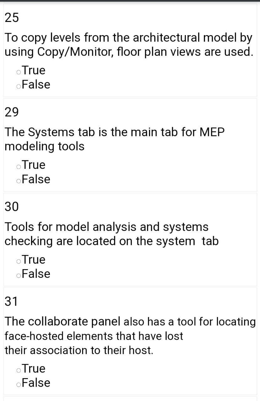 25
To copy levels from the architectural model by
using Copy/Monitor, floor plan views are used.
oTrue
oFalse
29
The Systems tab is the main tab for MEP
modeling tools
oTrue
oFalse
30
Tools for model analysis and systems
checking are located on the system tab
oTrue
oFalse
31
The collaborate panel also has a tool for locating
face-hosted elements that have lost
their association to their host.
oTrue
oFalse
