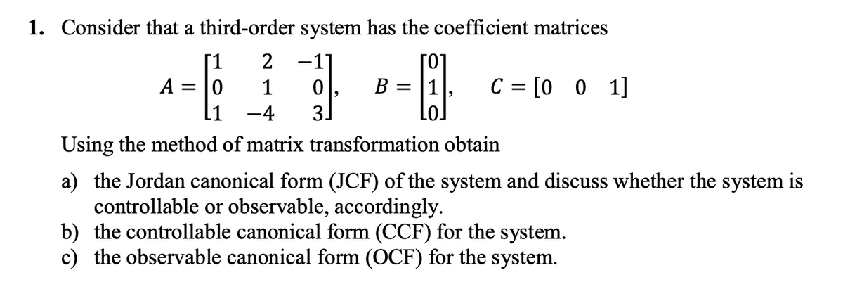 1. Consider that a third-order system has the coefficient matrices
[1
-1]
[0]
B = |1
C = [0 0 1]
A =
1
L1
-4
3
Using the method of matrix transformation obtain
a) the Jordan canonical form (JCF) of the system and discuss whether the system is
controllable or observable, accordingly.
b) the controllable canonical form (CCF) for the system.
c) the observable canonical form (OCF) for the system.

