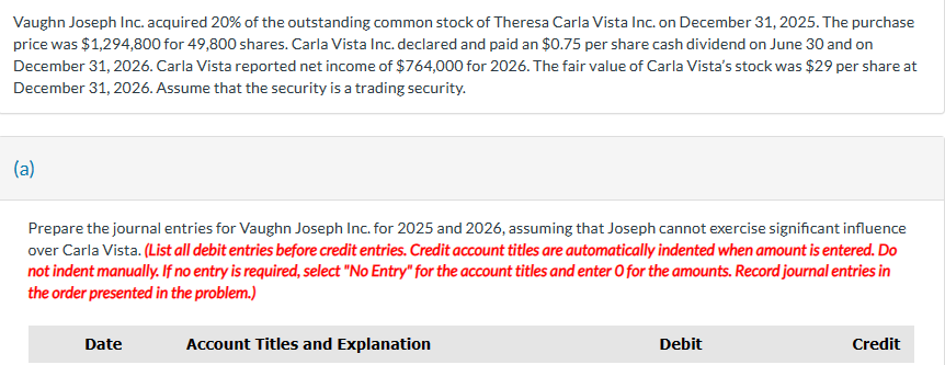 Vaughn Joseph Inc. acquired 20% of the outstanding common stock of Theresa Carla Vista Inc. on December 31, 2025. The purchase
price was $1,294,800 for 49,800 shares. Carla Vista Inc. declared and paid an $0.75 per share cash dividend on June 30 and on
December 31, 2026. Carla Vista reported net income of $764,000 for 2026. The fair value of Carla Vista's stock was $29 per share at
December 31, 2026. Assume that the security is a trading security.
(a)
Prepare the journal entries for Vaughn Joseph Inc. for 2025 and 2026, assuming that Joseph cannot exercise significant influence
over Carla Vista. (List all debit entries before credit entries. Credit account titles are automatically indented when amount is entered. Do
not indent manually. If no entry is required, select "No Entry" for the account titles and enter O for the amounts. Record journal entries in
the order presented in the problem.)
Date
Account Titles and Explanation
Debit
Credit