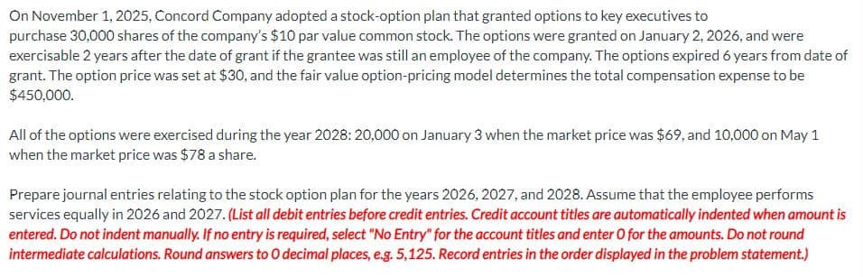 On November 1, 2025, Concord Company adopted a stock-option plan that granted options to key executives to
purchase 30,000 shares of the company's $10 par value common stock. The options were granted on January 2, 2026, and were
exercisable 2 years after the date of grant if the grantee was still an employee of the company. The options expired 6 years from date of
grant. The option price was set at $30, and the fair value option-pricing model determines the total compensation expense to be
$450,000.
All of the options were exercised during the year 2028: 20,000 on January 3 when the market price was $69, and 10,000 on May 1
when the market price was $78 a share.
Prepare journal entries relating to the stock option plan for the years 2026, 2027, and 2028. Assume that the employee performs
services equally in 2026 and 2027. (List all debit entries before credit entries. Credit account titles are automatically indented when amount is
entered. Do not indent manually. If no entry is required, select "No Entry" for the account titles and enter O for the amounts. Do not round
intermediate calculations. Round answers to O decimal places, e.g. 5,125. Record entries in the order displayed in the problem statement.)