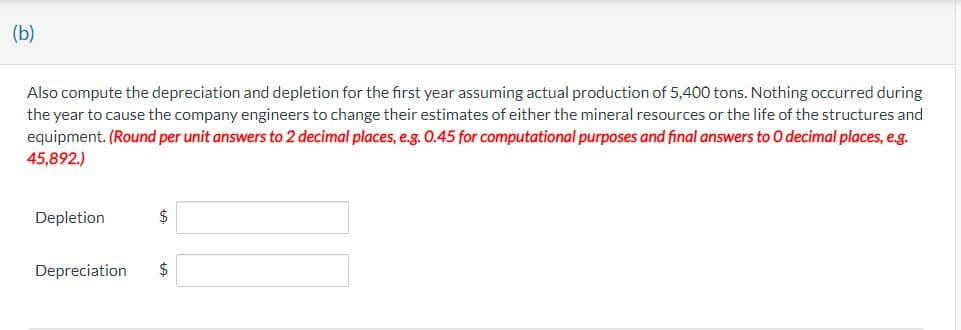 (b)
Also compute the depreciation and depletion for the first year assuming actual production of 5,400 tons. Nothing occurred during
the year to cause the company engineers to change their estimates of either the mineral resources or the life of the structures and
equipment. (Round per unit answers to 2 decimal places, e.g. 0.45 for computational purposes and final answers to O decimal places, e.g.
45,892.)
Depletion
$
Depreciation $