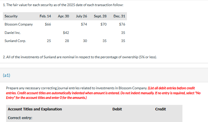 1. The fair value for each security as of the 2025 date of each transaction follow:
Security
Blossom Company
Daniel Inc.
Sunland Corp.
Feb. 14
$66
(a1)
25
Apr. 30
$42
28
July 26
$74
Account Titles and Explanation
Correct entry:
30
Sept. 28
$70
35
2. All of the investments of Sunland are nominal in respect to the percentage of ownership (5% or less).
Dec. 31
$76
35
35
Prepare any necessary correcting journal entries related to investments in Blossom Company. (List all debit entries before credit
entries. Credit account titles are automatically indented when amount is entered. Do not indent manually. If no entry is required, select "No
Entry" for the account titles and enter O for the amounts.)
Debit
Credit