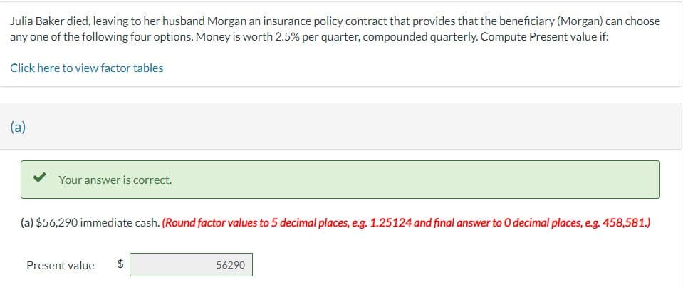 Julia Baker died, leaving to her husband Morgan an insurance policy contract that provides that the beneficiary (Morgan) can choose
any one of the following four options. Money is worth 2.5% per quarter, compounded quarterly. Compute Present value if:
Click here to view factor tables
(a)
Your answer is correct.
(a) $56,290 immediate cash. (Round factor values to 5 decimal places, e.g. 1.25124 and final answer to O decimal places, e.g. 458,581.)
Present value $
GA
56290