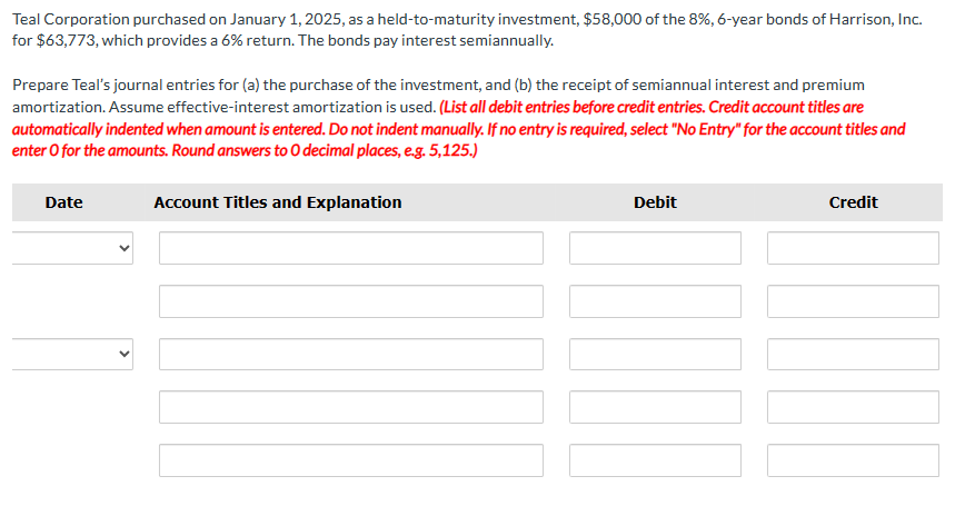 Teal Corporation purchased on January 1, 2025, as a held-to-maturity investment, $58,000 of the 8%, 6-year bonds of Harrison, Inc.
for $63,773, which provides a 6% return. The bonds pay interest semiannually.
Prepare Teal's journal entries for (a) the purchase of the investment, and (b) the receipt of semiannual interest and premium
amortization. Assume effective-interest amortization is used. (List all debit entries before credit entries. Credit account titles are
automatically indented when amount is entered. Do not indent manually. If no entry is required, select "No Entry" for the account titles and
enter o for the amounts. Round answers to O decimal places, e.g. 5,125.)
Date
Account Titles and Explanation
Debit
Credit