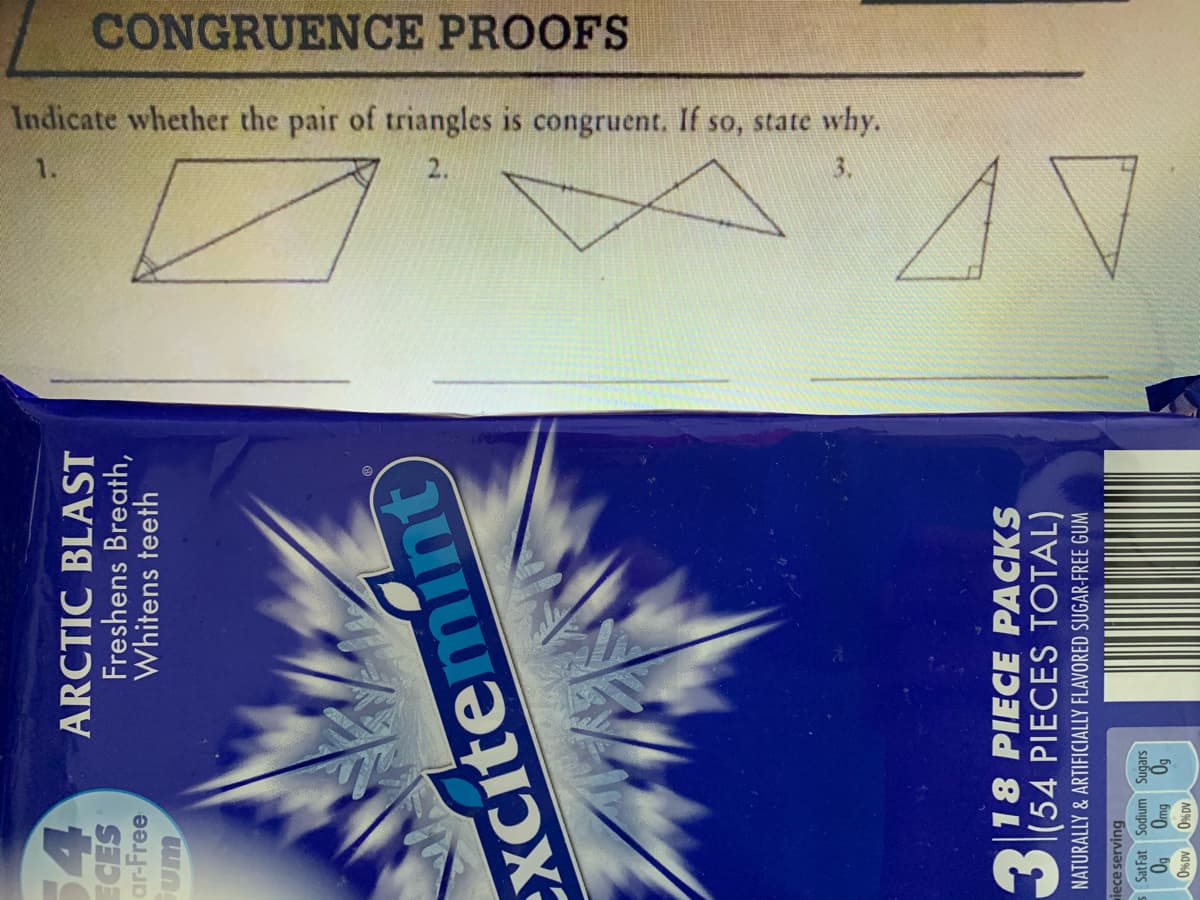 CONGRUENCE PROOFS
Indicate whether the pair of triangles is congruent. If so, state why.
1.
3.
54
ARCTIC BLAST
Freshens Breath,
Whitens teeth
ar-Free
2.
Xcitemint
|18 PIECE PACKS
O(54 PIECES TOTAL)
NATURALLY & ARTIFICIALLY FLAVORED SUGAR-FREE GUM
iece serving
5 Sat Fat Sodium Sugars
A0 %0 A0%0
