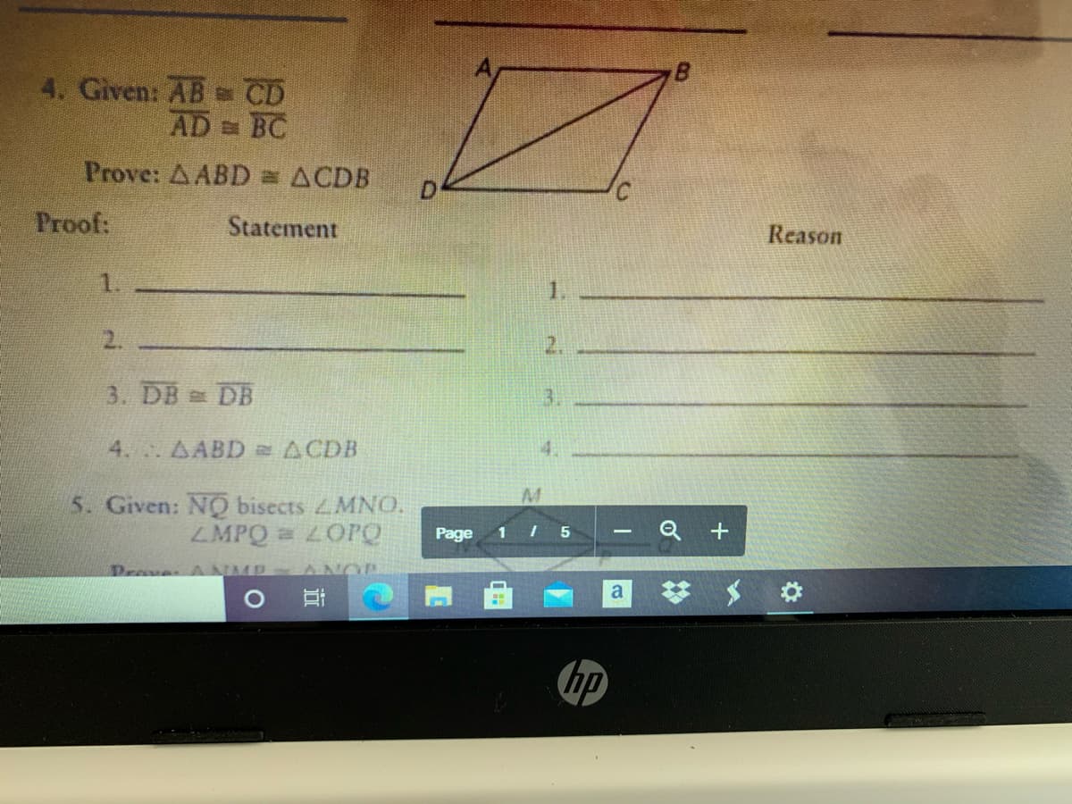 4. Given: AB CD
AD BC
Prove: A ABD = ACDB
Proof:
Statement
Reason
1.
1.
2.
2.
3. DB DB
3.
4. AABD =ACDB
4.
5. Given: NO bisects MNO.
ZMPQ LOPO
Page
1 I 5
Q +
Drave ANMP ANOP
hp
