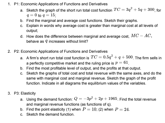1. P1: Economic Applications of Functions and Derivatives
a. Sketch the graph of the short run total cost function TC = 3q² +5g +300, for
q=0 to q = 15;
b.
Find the marginal and average cost functions. Sketch their graphs.
c. Explain in words why average cost is greater than marginal cost at all levels of
output;
d. How does the difference between marginal and average cost, MC – AC,
behave as 9 increases without limit?
2. P2: Economic Applications of Functions and Derivatives
a. A firm's short run total cost function is TC = 0.5q² +q+500. The firm sells in
a perfectly competitive market and the ruling price is P = 61
b. Find the most profitable level of output, and the profits at that output.
c. Sketch the graphs of total cost and total revenue with the same axes, and do the
same with marginal cost and marginal revenue. Sketch the graph of the profit
function. Indicate in all diagrams the equilibrium values of the variables.
3. P3: Elasticity
a. Using the demand function: Q = -3p²+2p+ 1965. Find the total revenue
and marginal revenue functions (as functions of q).
b. Find the point elasticity (1) when P = 10; (2) when P = 24.
c. Sketch the demand function.