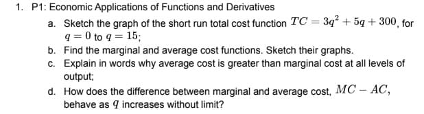 1. P1: Economic Applications of Functions and Derivatives
a. Sketch the graph of the short run total cost function TC = 3q² +5g+300, for
q=0 to q = 15;
b. Find the marginal and average cost functions. Sketch their graphs.
c. Explain in words why average cost is greater than marginal cost at all levels of
output;
d. How does the difference between marginal and average cost, MC - AC,
behave as 9 increases without limit?