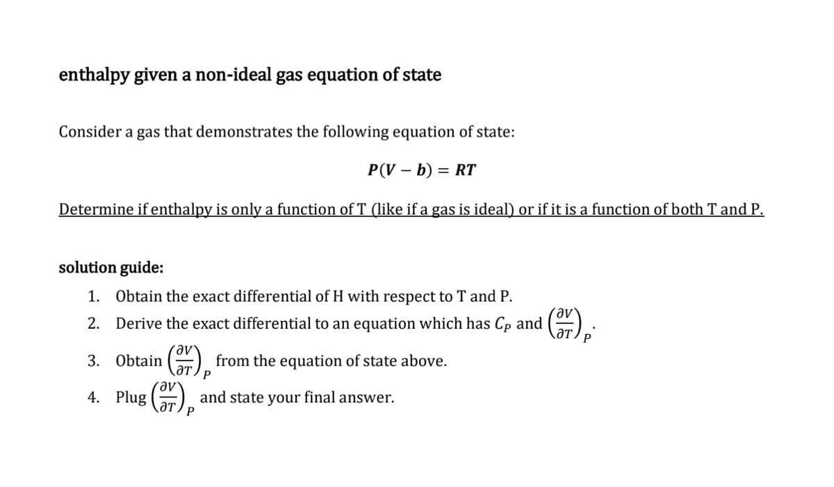 enthalpy given a non-ideal gas equation of state
Consider a gas that demonstrates the following equation of state:
P(V - b) = RT
Determine if enthalpy is only a function of T (like if a gas is ideal) or if it is a function of both T and P.
solution guide:
1. Obtain the exact differential of H with respect to T and P.
2. Derive the exact differential to an equation which has Cp and
3. Obtain
(3) P from the equation of state above.
ат
av
and state your final answer.
4. Plug
(37) p.