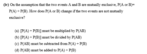 (iv) On the assumption that the two events A and B are mutually exclusive, P(A or B)=
P(A) + P(B). How does P(A or B) change if the two events are not mutually
exclusive?
(a) P(A) + P(B)] must be multiplied by P(AB)
(b) [P(A) + P(B)] must be divided by P(AB)
(c) P(AB) must be subtracted from P(A) + P(B)
(d) P(AB) must be added to P(A) + P(B)
