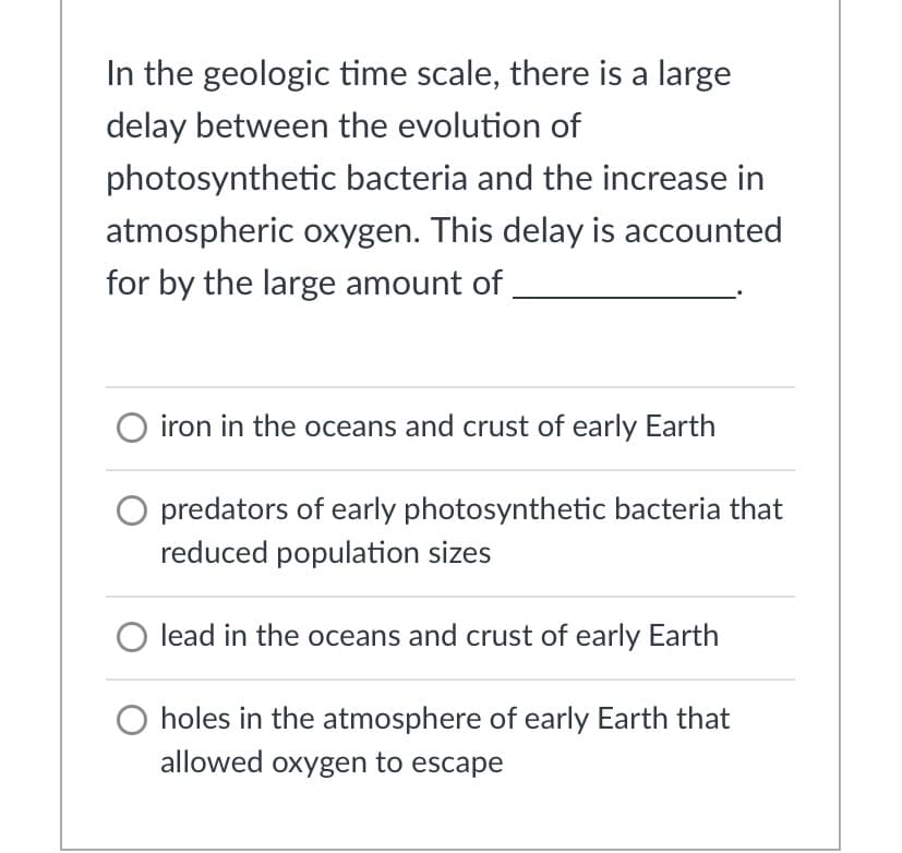 In the geologic time scale, there is a large
delay between the evolution of
photosynthetic bacteria and the increase in
atmospheric oxygen. This delay is accounted
for by the large amount of
iron in the oceans and crust of early Earth
O predators of early photosynthetic bacteria that
reduced population sizes
lead in the oceans and crust of early Earth
O holes in the atmosphere of early Earth that
allowed oxygen to escape
