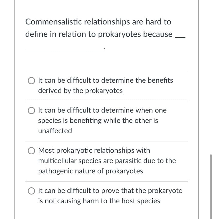 Commensalistic relationships are hard to
define in relation to prokaryotes because
O It can be difficult to determine the benefits
derived by the prokaryotes
O It can be difficult to determine when one
species is benefiting while the other is
unaffected
O Most prokaryotic relationships with
multicellular species are parasitic due to the
pathogenic nature of prokaryotes
O It can be difficult to prove that the prokaryote
is not causing harm to the host species
