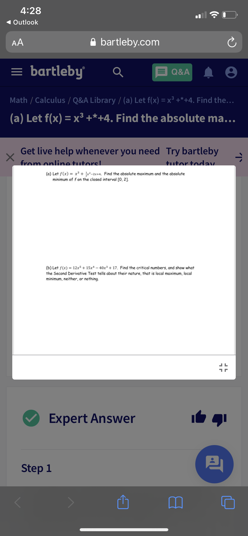 4:28
1 Outlook
AA
A bartleby.com
= bartleby
Q&A
Math / Calculus / Q&A Library / (a) Let f(x) = x³ +*+4. Find the...
(a) Let f(x) = x³ +*+4. Find the absolute ma...
Get live help whenever you need Try bartleby
from online tutorsL
tutor today
(a) Let f(x) = x³ + -2x+4. Find the absolute maximum and the absolute
minimum of f on the closed interval [0, 2].
(b) Let f(x) = 12x5 + 15x* – 40x³ + 17. Find the critical numbers, and show what
the Second Derivative Test tells about their nature, that is local maximum, local
minimum, neither, or nothing.
Expert Answer
Step 1
