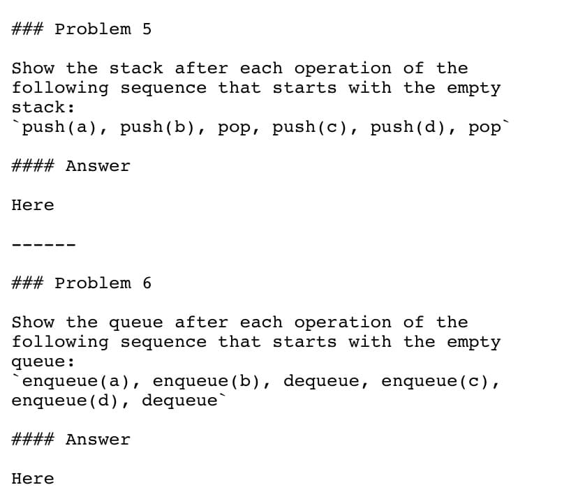 ### Problem 5
Show the stack after each operation of the
following sequence that starts with the empty
stack:
`push (a), push(b), pop, push(c), push(d), pop`
#### Answer
Here
### Problem 6
Show the queue after each operation of the
following sequence that starts with the empty
queue:
enqueue (a), enqueue(b), dequeue,
enqueue (d), dequeue`
enqueue(c),
#### Answer
Here
