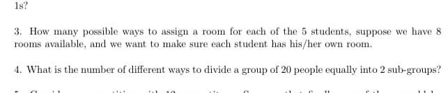 1s?
3. How many possible ways to assign a room for each of the 5 students, suppose we have 8
rooms available, and we want to make sure each student has his/her own room.
4. What is the number of different ways to divide a group of 20 people equally into 2 sub-groups?

