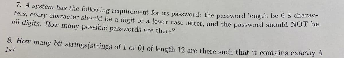 7. A system has the following requirement for its password: the password length be 6-8 chara
ters, every character should be a digit or a lower case letter, and the password should NOT be
all digits. How many possible passwords are there?
8. How many bit strings(strings of 1 or 0) of length 12 are there such that it contains exactly 4
1s?
