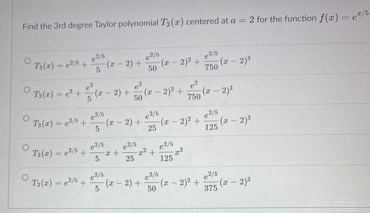 Find the 3rd degree Taylor polynomial T3 (x) centered at a = 2 for the function f(x) = e"/
e2/5
(r- 2) +
T3 (x) = e2/5 +
e2/5
e2/5
(x- 2)2 +
50
(x - 2)3
750
T3 (x) = e? +
(*- 2) +
(x - 2)2 +
50
(x – 2)3
750
e2
e2/5
(* - 2) +
e2/5
(x - 2)2 +
T3 (x) = e2/5 +
e2/5
(x – 2)?
125
25
e2/5
T3 (x) = e2/5 +
e2/5
e2/5
25
125
e2/5
T3(x) = e2/5 +
e2/5
e2/5
(x - 2) +
(x-
2)2 +
375
(x – 2)3
50
