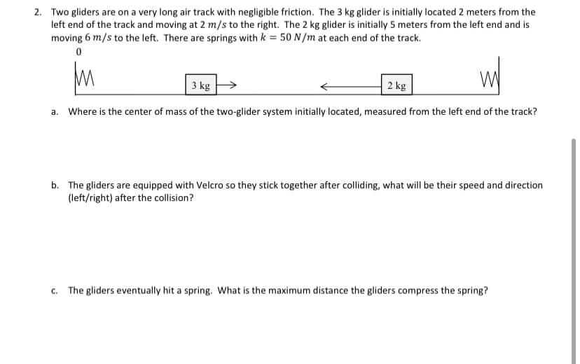 2. Two gliders are on a very long air track with negligible friction. The 3 kg glider is initially located 2 meters from the
left end of the track and moving at 2 m/s to the right. The 2 kg glider is initially 5 meters from the left end and is
moving 6 m/s to the left. There are springs with k = 50 N/m at each end of the track.
3 kg
2 kg
a. Where is the center of mass of the two-glider system initially located, measured from the left end of the track?
b. The gliders are equipped with Velcro so they stick together after colliding, what will be their speed and direction
(left/right) after the collision?
c. The gliders eventually hit a spring. What is the maximum distance the gliders compress the spring?
