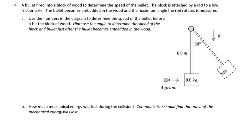 4. A bullet fired into a block of wood to determine the speed of the bullet. The block is attached by a rod to a low
friction axle. The bullet becomes embedded in the wood and the maximum angle the rod rotates is measured.
a. Use the numbers in the diagram to determine the speed of the bullet before
it hit the block of wood. Hint: use the angle to determine the speed of the
block and bullet just after the bullet becomes embedded in the wood.
ミミ
30°
0.8 m
0.8 kg
4 gram:
b. How much mechanical energy was lost during the collision? Comment: You should find that most of the
mechanical energy was lost.
