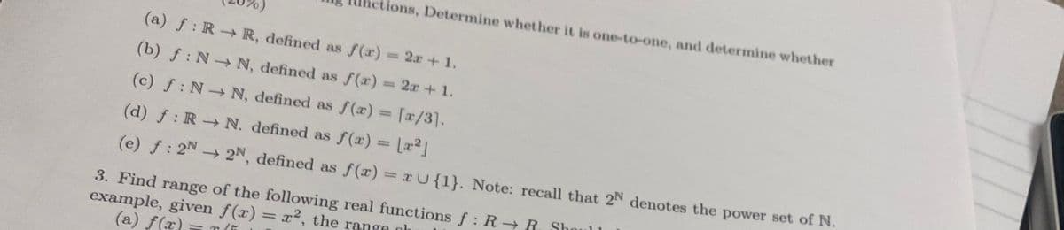 Ihetions, Determine whether it is one-to-one, and determine whether
(a) f: R R, defined as f(x) 2r +1.
(b) f: N N, defined as f(r) 2x+ 1.
%3D
(c) f: N N, defined as f(x) = [x/3].
%3D
(d) f: R N. defined as f(x) = La2]
(e) f: 2N 2N, defined as f(x) xU{1}. Note: recall that 2N denotes the power set of N.
%3D
3. Find range of the following real functions f : R R. Shoul 1
example, given f(x) = x2, the range h
(a) f(x)
%3D
= T (i
