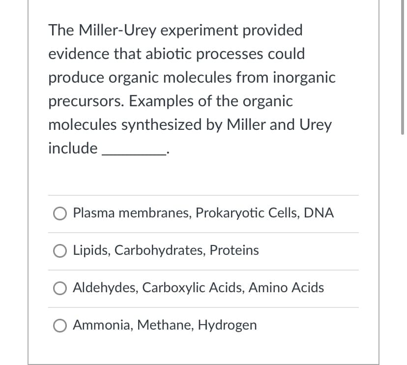 The Miller-Urey experiment provided
evidence that abiotic processes could
produce organic molecules from inorganic
precursors. Examples of the organic
molecules synthesized by Miller and Urey
include
Plasma membranes, Prokaryotic Cells, DNA
Lipids, Carbohydrates, Proteins
O Aldehydes, Carboxylic Acids, Amino Acids
O Ammonia, Methane, Hydrogen
