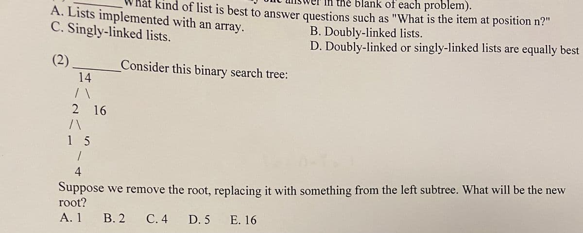 the blank of each problem).
nat Kind of list is best to answer questions such as "What is the item at position n?"
A. Lists implemented with an array.
C. Singly-linked lists.
B. Doubly-linked lists.
D. Doubly-linked or singly-linked lists are equally best
(2)
14
Consider this binary search tree:
2 16
1 5
Suppose we remove the root, replacing it with something from the left subtree. What will be the new
root?
4
А. 1
В. 2
С.4
D. 5
Е. 16

