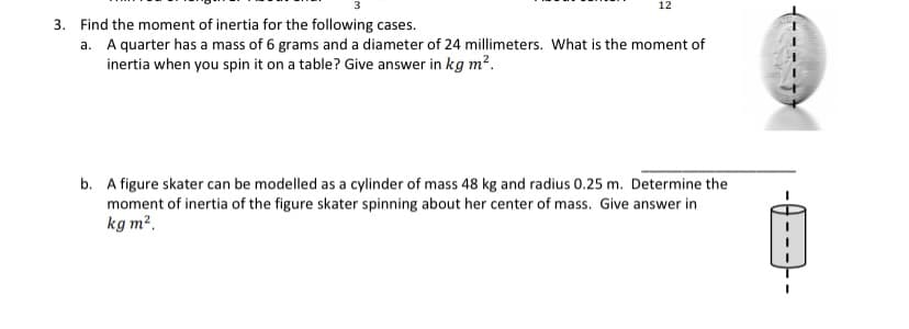 12
3. Find the moment of inertia for the following cases.
a. A quarter has a mass of 6 grams and a diameter of 24 millimeters. What is the moment of
inertia when you spin it on a table? Give answer in kg m?.
b. A figure skater can be modelled as a cylinder of mass 48 kg and radius 0.25 m. Determine the
moment of inertia of the figure skater spinning about her center of mass. Give answer in
kg m?.
