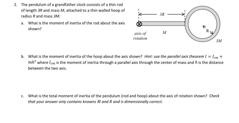 2. The pendulum of a grandfather clock consists of a thin rod
of length 3R and mass M, attached to a thin-walled hoop of
3R
radius R and mass 3M.
a. What is the moment of inertia of the rod about the axis
shown?
axis of
M
rotation
3M
b. What is the moment of inertia of the hoop about the axis shown? Hint: use the parallel axis theorem I = lem +
mh? where lem is the moment of inertia through a parallel axis through the center of mass and h is the distance
between the two axis.
c. What is the total moment of inertia of the pendulum (rod and hoop) about the axis of rotation shown? Check
that your answer only contains knowns M and R and is dimensionally correct.
