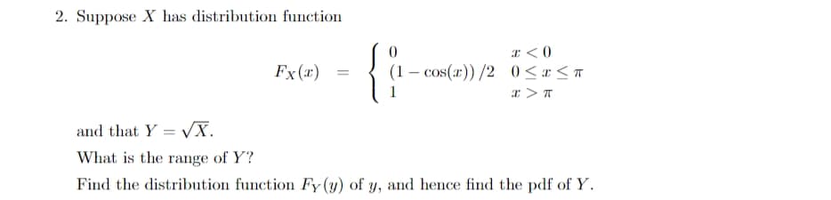 2. Suppose X has distribution function
I <0
Fx(x)
(1 – cos(r)) /2 0<r < T
and that Y = VX.
What is the range of Y?
Find the distribution function Fy (y) of y, and hence find the pdf of Y.
