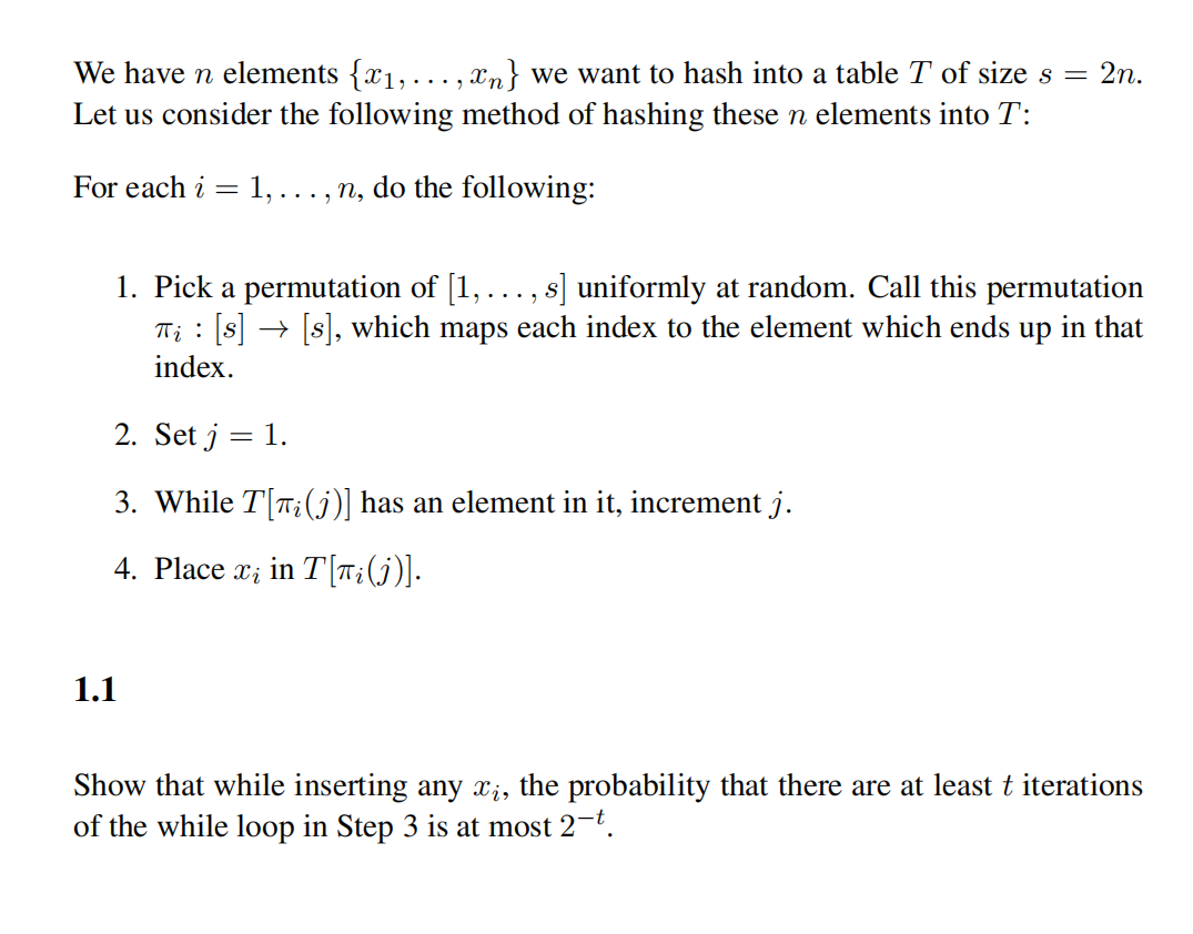 We have n elements {x1, ..., xn} we want to hash into a table T of size s = 2n.
Let us consider the following method of hashing these n elements into T:
For each i = 1,..., n, do the following:
1. Pick a permutation of [1,..., s] uniformly at random. Call this permutation
T; : [s] → [s], which maps each index to the element which ends up in that
index.
2. Set j :
: 1.
3. While T[T;(j)] has an element in it, increment j.
4. Place x; in T[T;(j)].
1.1
Show that while inserting any ;, the probability that there are at least t iterations
of the while loop in Step 3 is at most 2-t.
