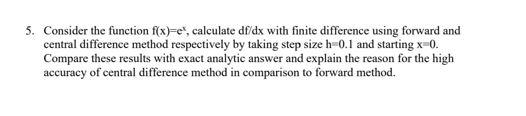 5. Consider the function f(x)=e\, calculate df/dx with finite difference using forward and
central difference method respectively by taking step size h=0.1 and starting x=0.
Compare these results with exact analytic answer and explain the reason for the high
accuracy of central difference method in comparison to forward method.
