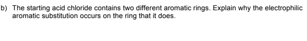 b) The starting acid chloride contains two different aromatic rings. Explain why the electrophilic
aromatic substitution occurs on the ring that it does.
