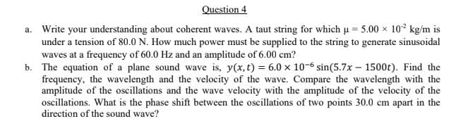 Question 4
a. Write your understanding about coherent waves. A taut string for which u = 5.00 x 102 kg/m is
under a tension of 80.0 N. How much power must be supplied to the string to generate sinusoidal
waves at a frequency of 60.0 Hz and an amplitude of 6.00 cm?
b. The equation of a plane sound wave is, y(x, t) = 6.0 x 10-6 sin(5.7x – 1500t). Find the
frequency, the wavelength and the velocity of the wave. Compare the wavelength with the
amplitude of the oscillations and the wave velocity with the amplitude of the velocity of the
ocillations. What is the phase shift between the oscillations of two points 30.0 cm apart in the
direction of the sound wave?
