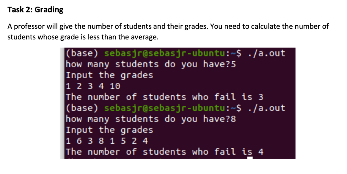 Task 2: Grading
A professor will give the number of students and their grades. You need to calculate the number of
students whose grade is less than the average.
(base) sebasjr@sebasjr-ubuntu:~$ ./a.out
how many students do you have?5
Input the grades
1 2 3 4 10
The number of students who fail is 3
|(base) sebasjr@sebasjr-ubuntu:~$ ./a.out
how many students do you have?8
Input the grades
1 6 3 8 1 5 2 4
The number of students who fail is 4
