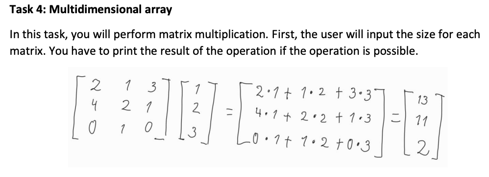 Task 4: Multidimensional array
In this task, you will perform matrix multiplication. First, the user will input the size for each
matrix. You have to print the result of the operation if the operation is possible.
2
1 3
2.1t 1.2 t 3•3
13
4
2 1
4.1 + 2.2 † 1•3
ニ
こ| 11
2
