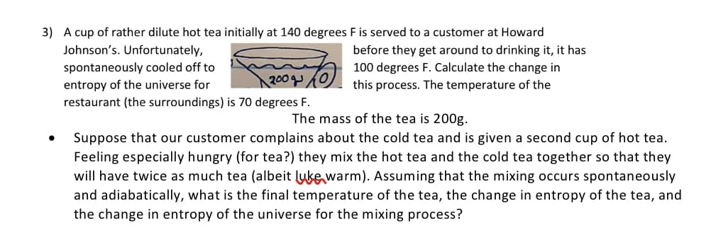 3) A cup of rather dilute hot tea initially at 140 degrees F is served to a customer at Howard
Johnson's. Unfortunately,
before they get around to drinking it, it has
100 degrees F. Calculate the change in
spontaneously cooled off to
entropy of the universe for
restaurant (the surroundings) is 70 degrees F.
200q
this process. The temperature of the
The mass of the tea is 200g.
Suppose that our customer complains about the cold tea and is given a second cup of hot tea.
Feeling especially hungry (for tea?) they mix the hot tea and the cold tea together so that they
will have twice as much tea (albeit luke warm). Assuming that the mixing occurs spontaneously
and adiabatically, what is the final temperature of the tea, the change in entropy of the tea, and
the change in entropy of the universe for the mixing process?
