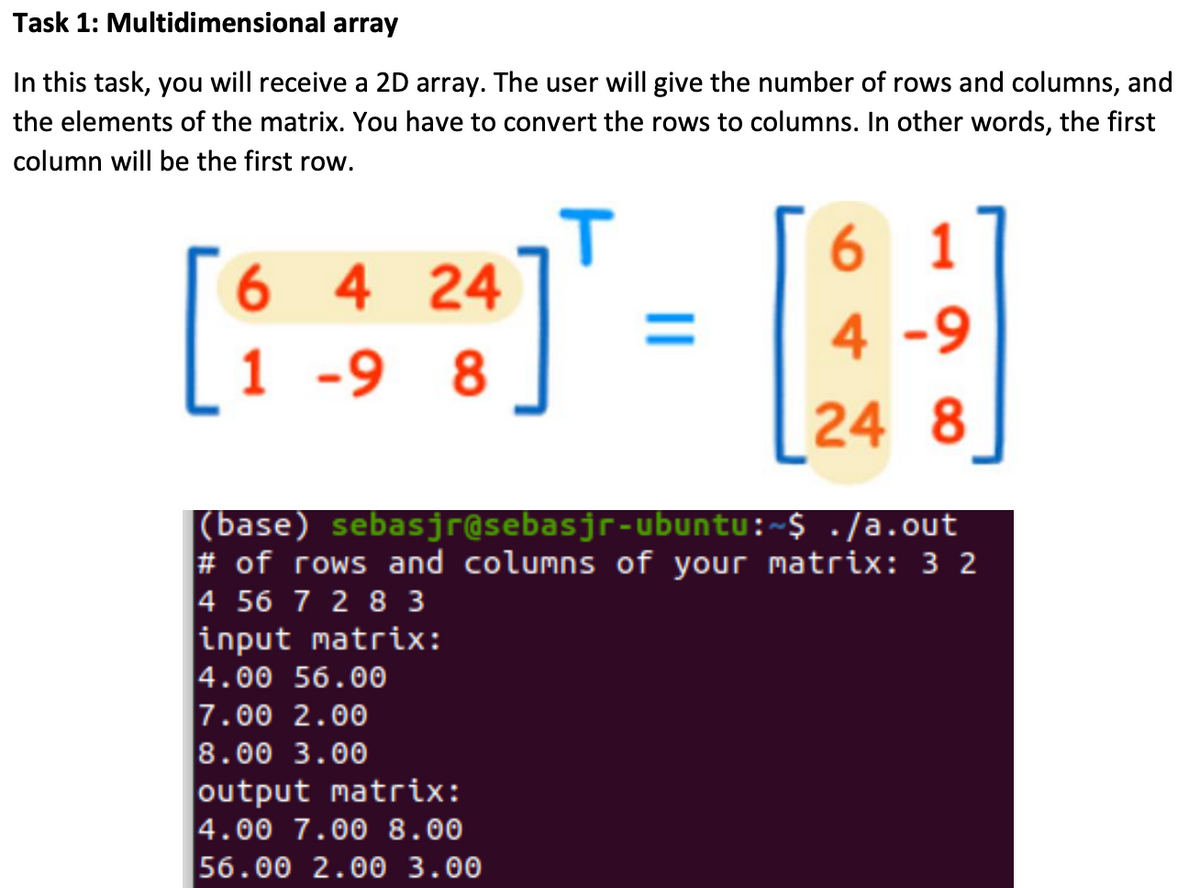 Task 1: Multidimensional array
In this task, you will receive a 2D array. The user will give the number of rows and columns, and
the elements of the matrix. You have to convert the rows to columns. In other words, the first
column will be the first row.
6 1
6 4 24
%3D
4 -9
1 -9 8
[24
8
|(base) sebasjr@sebasjr-ubuntu:~$ ./a.out
# of rows and columns of your matrix: 3 2
4 56 7 2 8 3
input matrix:
4.00 56.00
7.00 2.00
8.00 3.00
output matrix:
4.00 7.00 8.00
56.00 2.00 3.00
