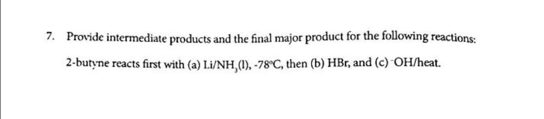 7. Provide intermediate products and the final major product for the following reactions:
2-butyne reacts first with (a) Li/NH,(1), -78°C, then (b) HBr, and (c) OH/heat.
