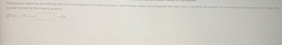 question.
Transuranium elements are artificial and may be prepared by a fusion process in which heavy nuclei are bombarded with light ones. Complete the equation for the following fusion reaction by filling in the
nuclear symbol for the missing product.
246 Cm + C
+ 4,n
96
9.
