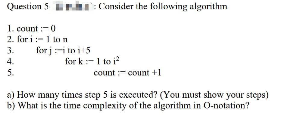 Question 5
: Consider the following algorithm
1. count := 0
2. for i := 1 to n
3.
for j:=i to i+5
4.
for k := 1 to i?
5.
count := count +1
a) How many times step 5 is executed? (You must show your steps)
b) What is the time complexity of the algorithm in O-notation?
