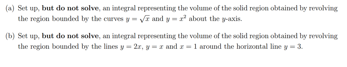 (a) Set up, but do not solve, an integral representing the volume of the solid region obtained by revolving
the region bounded by the curves y =
Vĩ and y = x2 about the y-axis.
(b) Set up, but do not solve, an integral representing the volume of the solid region obtained by revolving
the region bounded by the lines y = 2x, y = x and x =
1 around the horizontal line y = 3.
