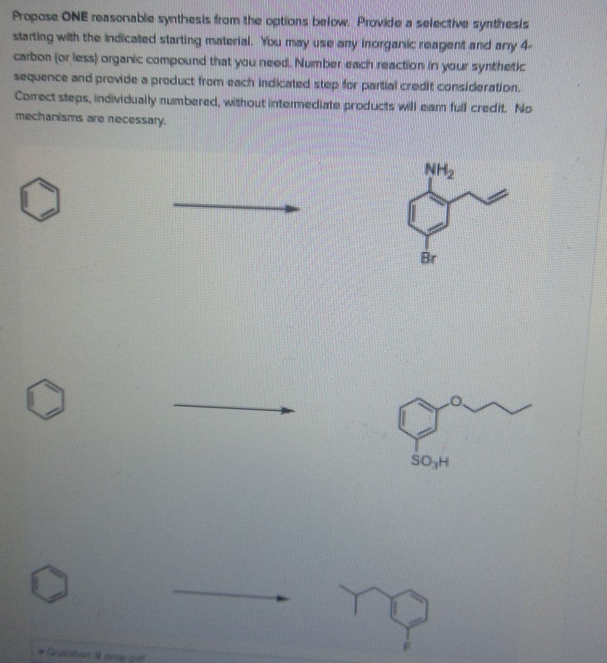Propose ONE reasonable sythesis from the options below Provide a selective synthesis
starting with the indicated starting material. You may use any Inorganic reagent and ary 4-
carbon (or less) organic compound that you need. Number each reaction in your syntheic
sequence and provide a product from each indicated step for partial credit consideration.
Correct steps, lindividually numbered, without lintermediate products wil eam full credit. No
NH2
Br
So-H

